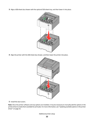 Page 223Align a 650-sheet duo drawer with the optional 550-sheet tray, and then lower it into place.
4Align the printer with the 650-sheet duo drawer, and then lower the printer into place.
5Install the dust covers.
Note: Once the printer software and any options are installed, it may be necessary to manually add the options in the
printer driver to make them available for print jobs. For more information, see “Updating available options in the printer
driver” on page 25.
Additional printer setup
22 