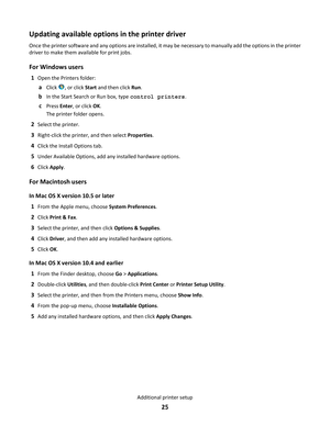 Page 25Updating available options in the printer driver
Once the printer software and any options are installed, it may be necessary to manually add the options in the printer
driver to make them available for print jobs.
For Windows users
1Open the Printers folder:
aClick , or click Start and then click Run.
bIn the Start Search or Run box, type control printers.
cPress Enter, or click OK.
The printer folder opens.
2Select the printer.
3Right-click the printer, and then select Properties.
4Click the Install...