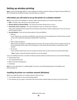 Page 26Setting up wireless printing
Note: A Service Set Identifier (SSID) is a name assigned to a wireless network. Wireless Encryption Protocol (WEP) and
Wi-Fi Protected Access (WPA) are types of security used on a network.
Information you will need to set up the printer on a wireless network
Note: Do not connect the installation or network cables until prompted to do so by the setup software.
SSID—The SSID is also referred to as the network name.
Wireless Mode (or Network Mode)—The mode will be either...