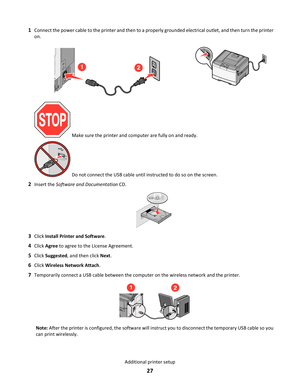 Page 271Connect the power cable to the printer and then to a properly grounded electrical outlet, and then turn the printer
on.
12
 Make sure the printer and computer are fully on and ready.
 Do not connect the USB cable until instructed to do so on the screen.
2Insert the Software and Documentation CD.
3Click Install Printer and Software.
4Click Agree to agree to the License Agreement.
5Click Suggested, and then click Next.
6Click Wireless Network Attach.
7Temporarily connect a USB cable between the computer...