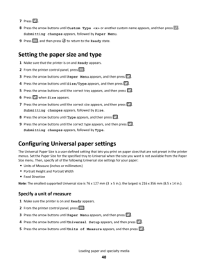 Page 407Press .
8Press the arrow buttons until Custom Type  or another custom name appears, and then press .
Submitting changes appears, followed by Paper Menu.
9Press , and then press  to return to the Ready state.
Setting the paper size and type
1Make sure that the printer is on and Ready appears.
2From the printer control panel, press .
3Press the arrow buttons until Paper Menu appears, and then press .
4Press the arrow buttons until Size/Type appears, and then press .
5Press the arrow buttons until the...