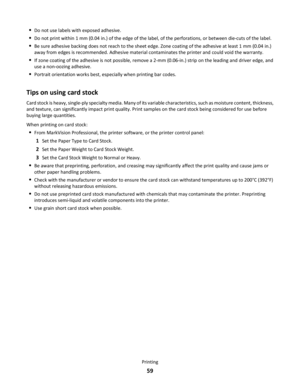 Page 59Do not use labels with exposed adhesive.
Do not print within 1 mm (0.04 in.) of the edge of the label, of the perforations, or between die-cuts of the label.
Be sure adhesive backing does not reach to the sheet edge. Zone coating of the adhesive at least 1 mm (0.04 in.)
away from edges is recommended. Adhesive material contaminates the printer and could void the warranty.
If zone coating of the adhesive is not possible, remove a 2-mm (0.06-in.) strip on the leading and driver edge, and
use a non-oozing...