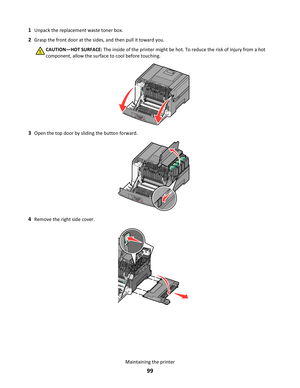 Page 991Unpack the replacement waste toner box.
2Grasp the front door at the sides, and then pull it toward you.
CAUTION—HOT SURFACE: The inside of the printer might be hot. To reduce the risk of injury from a hot
component, allow the surface to cool before touching.
3Open the top door by sliding the button forward.
4Remove the right side cover.
Maintaining the printer
99 