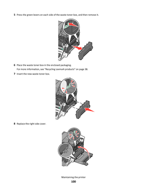Page 1005Press the green levers on each side of the waste toner box, and then remove it.
6Place the waste toner box in the enclosed packaging.
For more information, see “Recycling Lexmark products” on page 38.
7Insert the new waste toner box.
8Replace the right side cover.
Maintaining the printer
100 