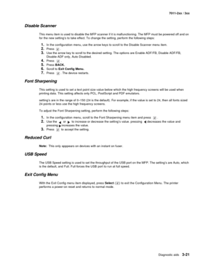 Page 101Diagnostic aids3-21
7011-2xx / 3xx
Disable Scanner
This menu item is used to disable the MFP scanner if it is malfunctioning. The MFP must be powered off and on 
for the new setting’s to take effect. To change the setting, perform the following steps:
1.In the configuration menu, use the arrow keys to scroll to the Disable Scanner menu item.
2.Press .
3.Use the arrow key to scroll to the desired setting. The options are Enable ADF/FB, Disable ADF/FB, 
Disable ADF only, Auto Disabled.
4.Press .
5.Press...