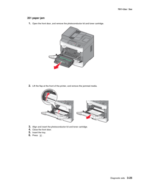 Page 105Diagnostic aids3-25
7011-2xx / 3xx
201 paper jam
1.
Open the front door, and remove the photoconductor kit and toner cartridge.
2.Lift the flap at the front of the printer, and remove the jammed media.
3.Align and insert the photoconductor kit and toner cartridge.
4.Close the front door.
5.Insert the tray.
6.Press . 
3DEF6MNO9WXYZ#2ABC5JKL8TUV01@!.GHI4PQRS7* 