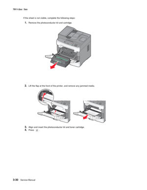 Page 1103-30Service Manual 7011-2xx / 3xx
If the sheet is not visible, complete the following steps:
1.Remove the photoconductor kit and cartridge.
2.Lift the flap at the front of the printer, and remove any jammed media.
3.Align and insert the photoconductor kit and toner cartridge.
4.Press .
3DEF6MNO9WXYZ#2ABC5JKL8TUV01@!.GHI4PQRS7* 