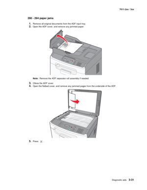 Page 111Diagnostic aids3-31
7011-2xx / 3xx
290 - 294 paper jams
1.
Remove all original documents from the ADF input tray.
2.Open the ADF cover, and remove any jammed paper.
Note:  Remove the ADF separator roll assembly if needed.
3.Cllose the ADF cover.
4.Open the flatbed cover, and remove any jammed pages from the underside of the ADF.
5.Press .
3DEF6MNO9WXYZ#
2ABC5JKL8TUV0
1@!.GHI4P
Q
R
S7* 