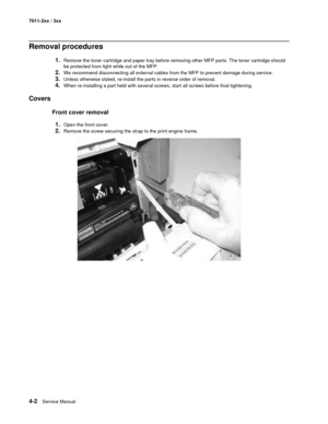 Page 1144-2Service Manual 7011-2xx / 3xx
Removal procedures
1.Remove the toner cartridge and paper tray before removing other MFP parts. The toner cartridge should 
be protected from light while out of the MFP. 
2.We recommend disconnecting all external cables from the MFP to prevent damage during service. 
3.Unless otherwise stated, re-install the parts in reverse order of removal. 
4.When re-installing a part held with several screws, start all screws before final tightening. 
Covers
Front cover removal
1....