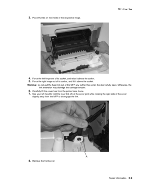 Page 115Repair information4-3
7011-2xx / 3xx
3.Place thumbs on the inside of the respective hinge. 
4.Force the left hinge out of its socket, and relax it above the socket. 
5.Force the right hinge out of its socket, and lift it above the socket. 
Warning:  Do not pull the fuser link out of the MFP any farther than when the door is fully open. Otherwise, the 
link extension may dislodge the cartridge coupler. 
6.Carefully lift the cover free from the printer base frame. 
7.Use your left hand to hold the fuser...