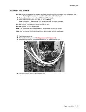 Page 125Repair information4-13
7011-2xx / 3xx
Controller card removal
Warning:  If you are replacing the operator panel and controller card, do not replace them at the same time. 
Replacing both parts at the same time will result in settings being lost.
1.Replace the controller card first, and POR the MFP to Ready.
2.Replace the operator panel. and POR the MFP to Ready.
Note:  Do not use a new controller card or operater panel for testing purposes. 
Warning:  Always touch a ground before touching the card....
