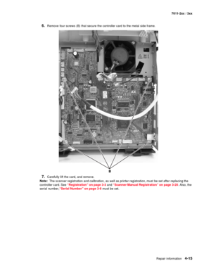 Page 127Repair information4-15
7011-2xx / 3xx
6.Remove four screws (B) that secure the controller card to the metal side frame.
7.Carefully lift the card, and remove. 
Note:  The scanner registration and calibration, as well as printer registration, must be set after replacing the 
controller card. See “Registration” on page 3-3 and “Scanner Manual Registration” on page 3-20. Also, the 
serial number,“Serial Number” on page 3-8 must be set.
B 