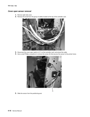 Page 1284-16Service Manual 7011-2xx / 3xx
Cover open sensor removal
1.Remove right side cover.
2.Remove the toroid from the group of cables located at the top of the controller card.
3.Disconnect the cover open switch at J11 on the controller card, and extract the cable. 
4.Use a small Phillips screwdriver to remove the screw (A) that secures the sensor to the printer frame.
5.Slide the sensor from the positioning post.  