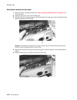 Page 1304-18Service Manual 7011-2xx / 3xx
Exit sensor removal (on the fuser) 
1.Remove the paper exit guide assembly. See “Paper exit guide assembly removal” on page 4-37 for 
more information.
2.Unplug the exit sensor at J8 on the controller card. 
3.Push the shaft (A) to the right using your right thumb against the inside gear surface and left index finger 
against the opposite end of the shaft.
Warning:  There will be some lubricant on the gear and shaft. Be sure to wipe hands clean with each 
contact to...