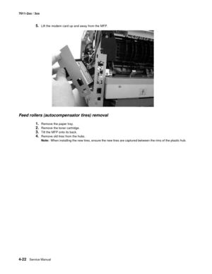 Page 1344-22Service Manual 7011-2xx / 3xx
5.Lift the modem card up and away from the MFP.
Feed rollers (autocompensator tires) removal 
1.Remove the paper tray. 
2.Remove the toner cartridge. 
3.Tilt the MFP onto its back. 
4.Remove old tires from the hubs.
Note:  When installing the new tires, ensure the new tires are captured between the rims of the plastic hub.  