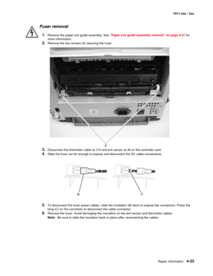 Page 135Repair information4-23
7011-2xx / 3xx
Fuser removal 
1.Remove the paper exit guide assembly. See “Paper exit guide assembly removal” on page 4-37 for 
more information.
2.Remove the two screws (A) securing the fuser.
3.Disconnect the thermistor cable at J10 and exit sensor at J8 on the controller card. 
4.Slide the fuser out far enough to expose and disconnect the AC cable connections.
5.To disconnect the fuser power cables, slide the insulation (B) back to expose the connectors. Press the 
tang (C) on...