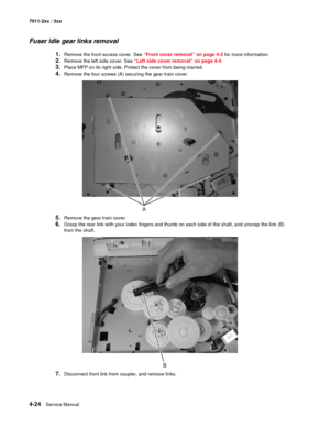 Page 1364-24Service Manual 7011-2xx / 3xx
Fuser idle gear links removal
1.Remove the front access cover. See “Front cover removal” on page 4-2 for more information.
2.Remove the left side cover. See “Left side cover removal” on page 4-4.
3.Place MFP on its right side. Protect the cover from being marred. 
4.Remove the four screws (A) securing the gear train cover.
5.Remove the gear train cover.
6.Grasp the rear link with your index fingers and thumb on each side of the shaft, and unsnap the link (B) 
from the...