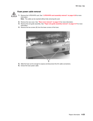 Page 137Repair information4-25
7011-2xx / 3xx
Fuser power cable removal 
1.Remove the LVPS/HVPS card. See “LVPS/HVPS card assembly removal” on page 4-29 for more 
information.
Note:  The cable can be reached without fully removing the card. 
2.Remove the rear cover. See “Rear cover removal” on page 4-5 for more information.
3.Remove the exit guide assembly. See “Paper exit guide assembly removal” on page 4-37 for more 
information.
4.Remove the two screws (B) from the lower corners of the fuser.
5.Slide the...