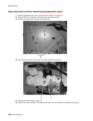 Page 1384-26Service Manual 7011-2xx / 3xx
Input roller clutch and lever removal (autocompensator clutch)
1.Remove the left side cover. See “Left side cover removal” on page 4-4. 
2.Place the MFP on its right side. Protect the cover from being marred. 
3.Remove four screws (A) in the gear train metal cover. 
4.Remove the screw (B) from the shaft of the input roller clutch assembly.
5.Remove the screw and lever (pawl) (C). 
6.Remove the clutch assembly. If the pieces come apart, they can be easily reassembled if...