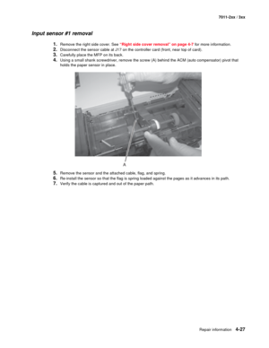 Page 139Repair information4-27
7011-2xx / 3xx
Input sensor #1 removal
1.Remove the right side cover. See “Right side cover removal” on page 4-7 for more information.
2.Disconnect the sensor cable at J17 on the controller card (front, near top of card). 
3.Carefully place the MFP on its back. 
4.Using a small shank screwdriver, remove the screw (A) behind the ACM (auto compensator) pivot that 
holds the paper sensor in place.
5.Remove the sensor and the attached cable, flag, and spring. 
6.Re-install the sensor...