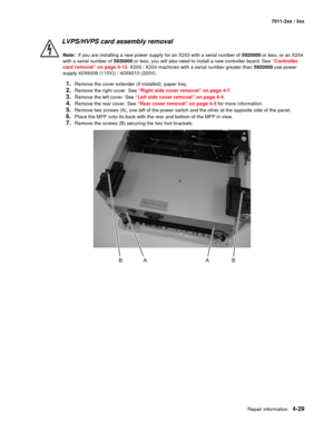 Page 141Repair information4-29
7011-2xx / 3xx
LVPS/HVPS card assembly removal 
Note:  If you are installing a new power supply for an X203 with a serial number of 5920000 or less, or an X204 
with a serial number of 5920000 or less, you will also need to install a new controller board. See “Controller 
card removal” on page 4-13. X203 / X204 machines with a serial number greater than 5920000 use power 
supply 40X6009 (110V)) / 40X6010 (220V). 
1.Remove the cover extender (if installed), paper tray,
2.Remove the...