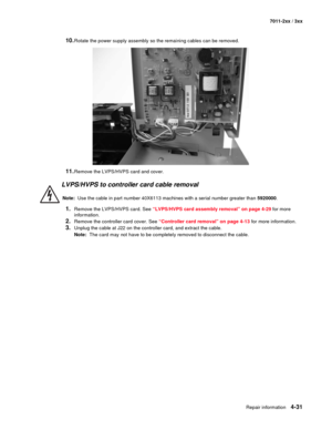 Page 143Repair information4-31
7011-2xx / 3xx
10.Rotate the power supply assembly so the remaining cables can be removed. 
11.Remove the LVPS/HVPS card and cover. 
LVPS/HVPS to controller card cable removal 
Note:  Use the cable in part number 40X6113 machines with a serial number greater than 5920000.
1.Remove the LVPS/HVPS card. See “LVPS/HVPS card assembly removal” on page 4-29 for more 
information. 
2.Remove the controller card cover. See “Controller card removal” on page 4-13 for more information.
3.Unplug...