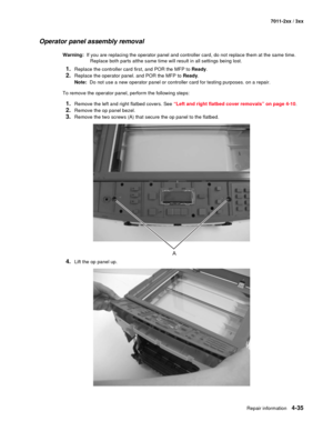 Page 147Repair information4-35
7011-2xx / 3xx
Operator panel assembly removal
Warning:  If you are replacing the operator panel and controller card, do not replace them at the same time. 
Replace both parts atthe same time will result in all settings being lost.
1.Replace the controller card first, and POR the MFP to Ready.
2.Replace the operator panel. and POR the MFP to Ready.
Note:  Do not use a new operator panel or controller card for testing purposes. on a repair.
To remove the operator panel, perform the...