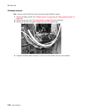 Page 1504-38Service Manual 7011-2xx / 3xx
Printhead removal 
Note:  Use part number 40X5776 for printers with serial number 5920000 or greater.
1.Remove the flatbed and ADF. See “Flatbed removal” on page 4-48, and “ADF assembly removal” on 
page 4-46.
2.Remove the top cover. See “Top cover removal” on page 4-8 for more information. 
3.Remove the toroid from the group of cables at the top of the controller card.
4.Unplug the printhead cables at locations J12 and J13 on the controller card and on the printhead. 