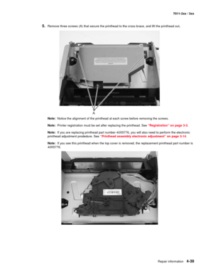 Page 151Repair information4-39
7011-2xx / 3xx
5.Remove three screws (A) that secure the printhead to the cross brace, and lift the printhead out.
Note:  Notice the alignment of the printhead at each screw before removing the screws. 
Note:  Printer registration must be set after replacing the printhead. See “Registration” on page 3-3.
Note:  If you are replacing printhead part number 40X5776, you will also need to perform the electronic 
printhead adjustment prodedure. See “Printhead assembly electronic...