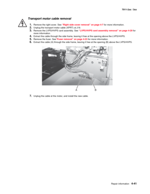 Page 153Repair information4-41
7011-2xx / 3xx
Transport motor cable removal
1.Remove the right cover. See “Right side cover removal” on page 4-7 for more information.
2.Unplug the transport motor cable (XPRT) at J19. 
3.Remove the LVPS/HVPS card assembly. See “LVPS/HVPS card assembly removal” on page 4-29 for 
more information.
4.Extract the cable through the side frame, leaving it free at the opening above the LVPS/HVPS. 
5.Remove the fuser. See“Fuser removal” on page 4-23 for more information.
6.Extract the...