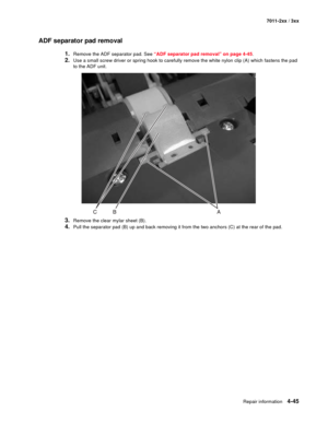 Page 157Repair information4-45
7011-2xx / 3xx
ADF separator pad removal
1.Remove the ADF separator pad. See “ADF separator pad removal” on page 4-45.
2.Use a small screw driver or spring hook to carefully remove the white nylon clip (A) which fastens the pad 
to the ADF unit.
3.Remove the clear mylar sheet (B).
4.Pull the separator pad (B) up and back removing it from the two anchors (C) at the rear of the pad. 