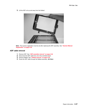 Page 159Repair information4-47
7011-2xx / 3xx
3.Lift the ADF unit up and away from the flatbed.
Note:  The scanner registration must be set after replacing the ADF assembly. See “Scanner Manual 
Registration” on page 3-20.
ADF cable removal
1.Remove ADF. See “ADF assembly removal” on page 4-46.
2.Disconnect the ADF cable from J2 on the controller board.
3.Remove flatbed. See “Flatbed removal” on page 4-48.
4.Route the ADF cable through the flatbed assembly. (Art Here) 
