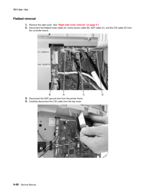 Page 1604-48Service Manual 7011-2xx / 3xx
Flatbed removal
1.Remove the right cover. See “Right side cover removal” on page 4-7.
2.Disconnect the flatbed motor cable (A), home sensor cable (B), ADF cable (C), and the CIS cable (D) from 
the controller board.
3.Disconnect the ADF ground wire from the printer frame.
4.Carefully disconnect the CIS cable from the top cover. 