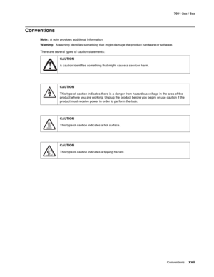 Page 17Conventions xvii
7011-2xx / 3xx
Conventions
Note:  A note provides additional information.
Warning:  A warning identifies something that might damage the product hardware or software.
There are several types of caution statements:
CAUTION
A caution identifies something that might cause a servicer harm.
CAUTION
This type of caution indicates there is a danger from hazardous voltage in the area of the 
product where you are working. Unplug the product before you begin, or use caution if the 
product must...