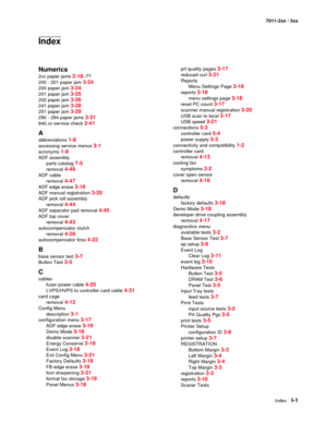 Page 187IndexI-1
7011-2xx / 3xx
Index
Numerics
2xx paper jams 2-18–??
200 - 201 paper jam 
3-24
200 paper jam 3-24
201 paper jam 3-25
202 paper jam 3-26
241 paper jam 3-28
251 paper jam 3-29
290 - 294 paper jams 3-31
840.xx service check 2-41
A
abbreviations 1-8
accessing service menus 3-1
acronyms 1-8
ADF assembly
parts catalog 
7-5
removal 4-46
ADF cable
removal 
4-47
ADF edge erase 3-19
ADF manual registration 3-20
ADF pick roll assembly
removal 
4-44
ADF separator pad removal 4-45
ADF top cover
removal...