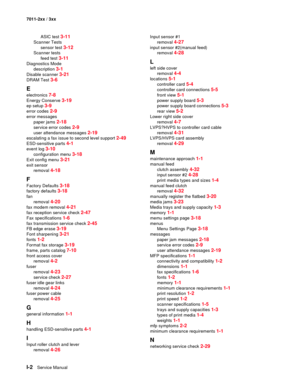 Page 188I-2Service Manual 7011-2xx / 3xx
ASIC test 
3-11
Scanner Tests
sensor test 
3-12
Scanner tests
feed test 
3-11
Diagnostics Mode
description 
3-1
Disable scanner 3-21
DRAM Test 3-6
E
electronics 7-8
Energy Conserve 3-19
ep setup 3-9
error codes 2-9
error messages
paper jams 
2-18
service error codes 2-9
user attendance messages 2-19
escalating a fax issue to second level support 2-49
ESD-sensitive parts 4-1
event log 3-10
configuration menu 3-18
Exit config menu 3-21
exit sensor
removal 
4-18
F
Factory...