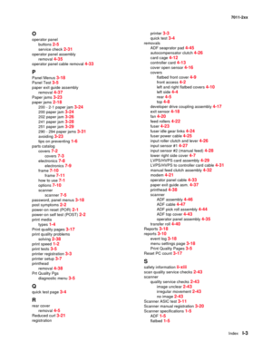 Page 189IndexI-3
7011-2xx
O
operator panel
buttons 
2-5
service check 2-31
operator panel assembly
removal 
4-35
operator panel cable removal 4-33
P
Panel Menus 3-18
Panel Test 3-5
paper exit guide assembly
removal 
4-37
Paper jams 3-23
paper jams 2-18
200 - 2-1 paper jam 3-24
200 paper jam 3-24
202 paper jam 3-26
241 paper jam 3-28
251 paper jam 3-29
290 - 294 paper jams 3-31
avoiding 3-23
tips on preventing 1-6
parts catalog
covers 
7-2
covers 7-3
electronics 7-8
electronics 7-9
frame 7-10
frame 7-11
how to...