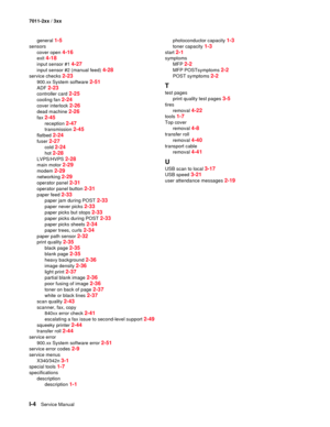 Page 190I-4Service Manual 7011-2xx / 3xx
general 
1-5
sensors
cover open 
4-16
exit 4-18
input sensor #1 4-27
input sensor #2 (manual feed) 4-28
service checks 2-23
900.xx System software 2-51
ADF 2-23
controller card 2-25
cooling fan 2-24
cover interlock 2-26
dead machine 2-26
fax 2-45
reception 2-47
transmission 2-45
flatbed 2-24
fuser 2-27
cold 2-24
hot 2-28
LVPS/HVPS 2-28
main motor 2-29
modem 2-29
networking 2-29
operator panel 2-31
operator panel button 2-31
paper feed 2-33
paper jam during POST 2-33
paper...