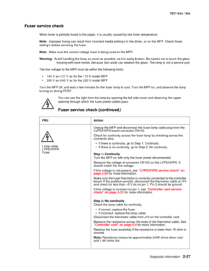 Page 53Diagnostic information2-27
7011-2xx / 3xx
Fuser service check 
When toner is partially fused to the paper, it is usually caused by low fuser temperature.
Note:  Improper fusing can result from incorrect media setting’s in the driver, or on the MFP. Check those 
setting’s before servicing the fuser.
Note:  Make sure the correct voltage fuser is being used on the MFP.
Warning:  Avoid handling the lamp as much as possible, as it is easily broken. Be careful not to touch the glass 
housing with bare hands,...