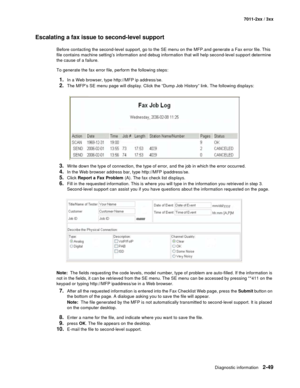 Page 75Diagnostic information2-49
7011-2xx / 3xx
Escalating a fax issue to second-level support
Before contacting the second-level support, go to the SE menu on the MFP.and generate a Fax error file. This 
file contains machine setting’s information and debug information that will help second-level support determine 
the cause of a failure.
To generate the fax error file, perform the following steps:
1.In a Web browser, type http://MFP ip address/se. 
2.The MFP’s SE menu page will display. Click the “Dump Job...