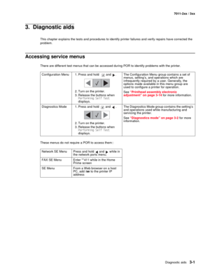 Page 81Diagnostic aids3-1
7011-2xx / 3xx
3.  Diagnostic aids
This chapter explains the tests and procedures to identify printer failures and verify repairs have corrected the 
problem.
Accessing service menus
There are different test menus that can be accessed during POR to identify problems with the printer.
These menus do not require a POR to access them::Configuration Menu 1. Press and hold  and  .
2. Turn on the printer.
3. Release the buttons when 
Performing Self Test 
displays.The Configuration Menu...