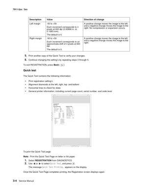 Page 843-4Service Manual 7011-2xx / 3xx
5.Print another copy of the Quick Test to verify your changes.
6.Continue changing the setting’s by repeating steps 3 through 5.
To exit REGISTRATION, press Back (
). 
Quick test
The Quick Test contains the following information:
•Print registration setting’s
•Alignment diamonds at the left, right, top. and bottom
•Horizontal lines to check for skew
•General printer information, including current page count, serial number, and code level.
To print the Quick Test page:...