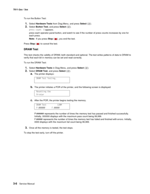 Page 863-6Service Manual 7011-2xx / 3xx
To run the Button Test:
1.Select Hardware Tests from Diag Menu, and press Select ().
2.Select Button Test, and press Select ().
press count: 0 appears.
press each operator panel button, and watch to see if the number of press counts increases by one for 
each press.
Note:  If you press Stop ( ), you end the test.
Press Stop ( ) to cancel the test.
DRAM Test
This test checks the validity of DRAM, both standard and optional. The test writes patterns of data to DRAM to...