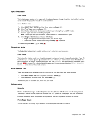 Page 87Diagnostic aids3-7
7011-2xx / 3xx
Input Tray tests
Feed Tests
This test allows you to observe the paper path of media as it passes through the printer. Any installed input tray 
can be tested. The pages fed through the printer are blank.
To run the Feed Test:
1.Select INPUT TRAY TESTS from Diag Menu, and press Select ().
2.Select Feed Tests, and press Select ().
3.Select the tray to be tested. Choices are installed trays, including Tray 1,and MP Feeder.
4.Open the upper rear door to view the paper path....