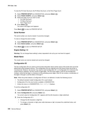 Page 883-8Service Manual 7011-2xx / 3xx
To view the Prt Color Pg Count, the Prt Mono Pg Count, or the Perm Page Count:
1.Select PRINTER SETUP from DIAGNOSTICS, and press Select ().
2.Select PAGE COUNTS, and press Select ( ). 
3.Select the page count you wish to view:
•Prt Color Pg Count
•Prt Mono Pg Count
•Perm Page Count
4.Press Select ().
The value of the page count appears.
Press Back (
) to return to PRINTER SETUP.
Serial Number
The serial number can only be viewed. It cannot be changed.
To view or change...