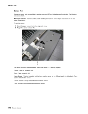 Page 923-12Service Manual 7011-2xx / 3xx
Sensor Test
A series of sensor tests are available to test the scanner’s ADF and flatbed sensor functionality. The following 
tests are available.
ADF paper present - This test can be used to test the paper present sensor. Open and closed are the two 
states of the sensor.
To test the sensor:
1.Select the paper present test in the diagnostic menu.
2.Toggle the sensor actuator (A).
The sensor will switch between the two states listed below if it is working properly:...
