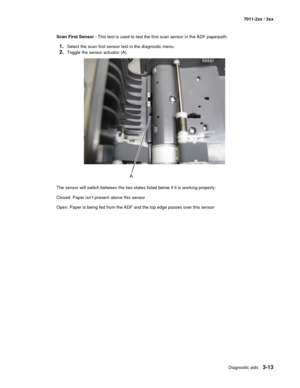 Page 93Diagnostic aids3-13
7011-2xx / 3xx
Scan First Sensor - This test is used to test the first scan sensor in the ADF paperpath. 
1.Select the scan first sensor test in the diagnostic menu.
2.Toggle the sensor actuator (A).
The sensor will switch between the two states listed below if it is working properly:
Closed: Paper isn’t present above this sensor
Open: Paper is being fed from the ADF and the top edge passes over this sensor 