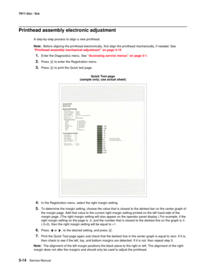 Page 943-14Service Manual 7011-2xx / 3xx
Printhead assembly electronic adjustment
A step-by-step process to align a new printhead.
Note:  Before aligning the printhead electronically, first align the printhead mechanically, if needed. See 
“Printhead assembly mechanical adjustment” on page 3-15
1.Enter the Diagnostics menu. See “Accessing service menus” on page 3-1.
2.Press   to enter the Registration menu.
3.Press   to print the Quick test page.
Quick Test page
(sample only; use actual sheet)
4.In the...