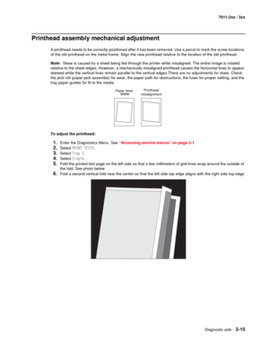 Page 95Diagnostic aids3-15
7011-2xx / 3xx
Printhead assembly mechanical adjustment
A printhead needs to be correctly positioned after it has been removed. Use a pencil to mark the screw locations 
of the old printhead on the metal frame. Align the new printhead relative to the location of the old printhead.
Note:  Skew is caused by a sheet being fed through the printer while misaligned. The entire image is rotated 
relative to the sheet edges. However, a mechanically misaligned printhead causes the horizontal...