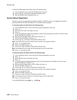 Page 1003-20Service Manual 7011-2xx / 3xx
To adjust the flatbed edge erase setting, perform the following steps:
1.In the Configuration menu, select the FB Edge Erase menu item.
2.Use the   or   to increase or decrease the setting’s value.
3.When the desired value is displayed, press  .
Scanner Manual Registration
This item is used to manually register the flatbed and ADF on the MFP’s scanner unit. Registration should be 
performed whenever the ADF unit, flatbed unit, or controller card are replaced.
To manually...